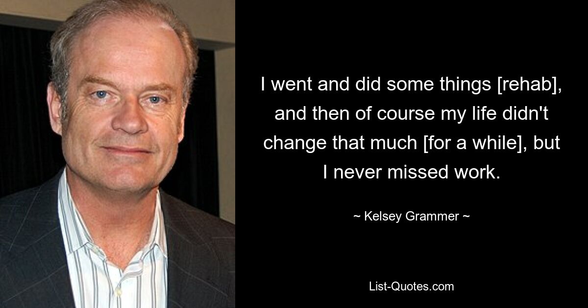 I went and did some things [rehab], and then of course my life didn't change that much [for a while], but I never missed work. — © Kelsey Grammer