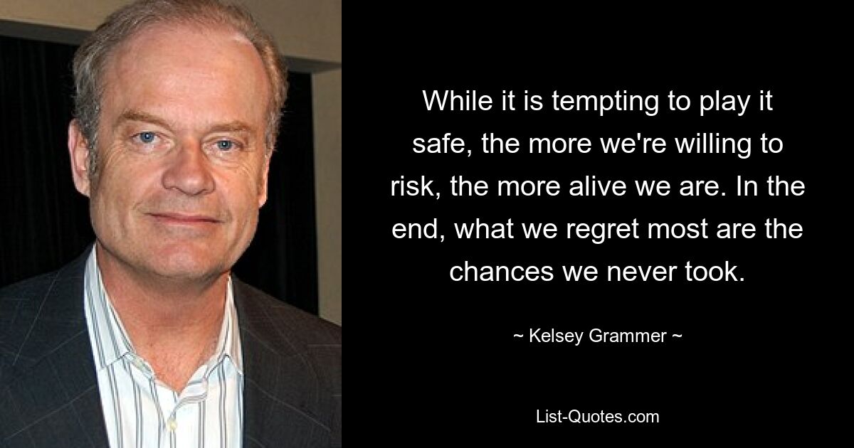 While it is tempting to play it safe, the more we're willing to risk, the more alive we are. In the end, what we regret most are the chances we never took. — © Kelsey Grammer