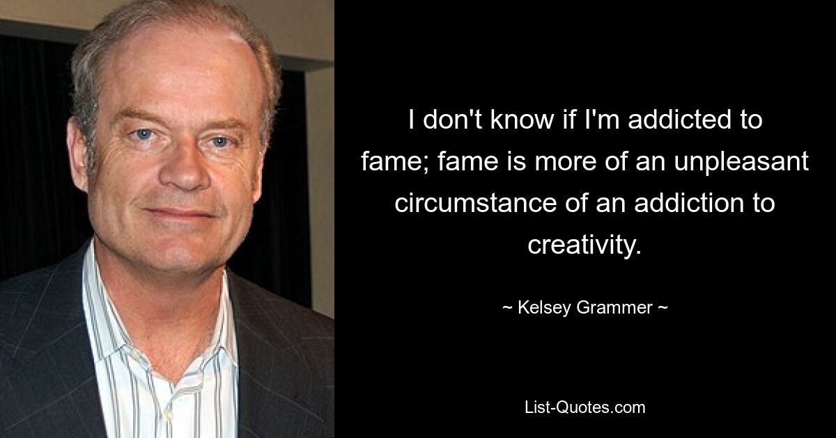 I don't know if I'm addicted to fame; fame is more of an unpleasant circumstance of an addiction to creativity. — © Kelsey Grammer