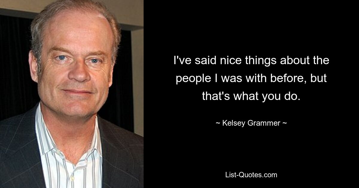 I've said nice things about the people I was with before, but that's what you do. — © Kelsey Grammer