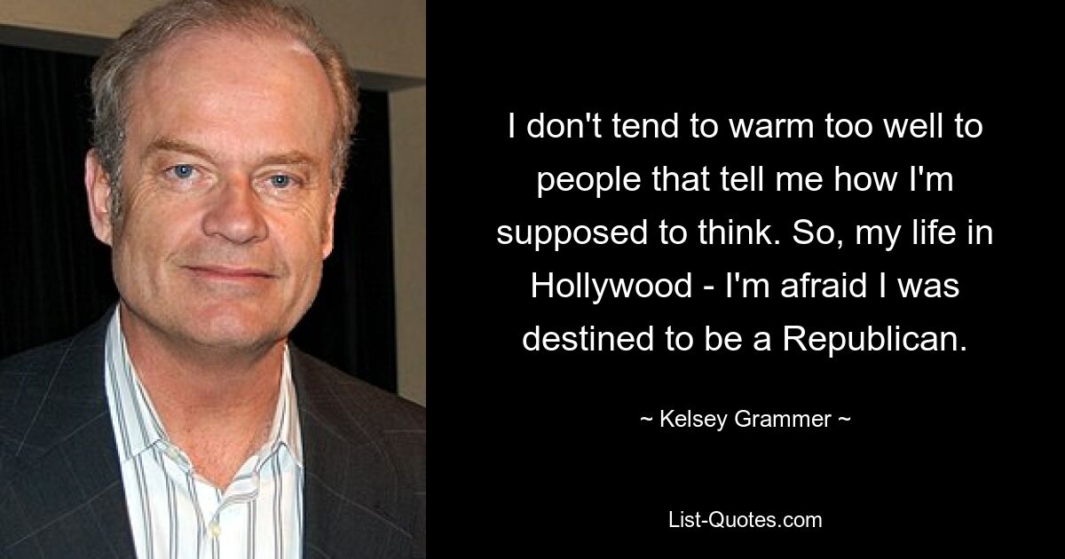 I don't tend to warm too well to people that tell me how I'm supposed to think. So, my life in Hollywood - I'm afraid I was destined to be a Republican. — © Kelsey Grammer