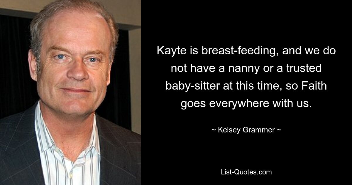 Kayte is breast-feeding, and we do not have a nanny or a trusted baby-sitter at this time, so Faith goes everywhere with us. — © Kelsey Grammer