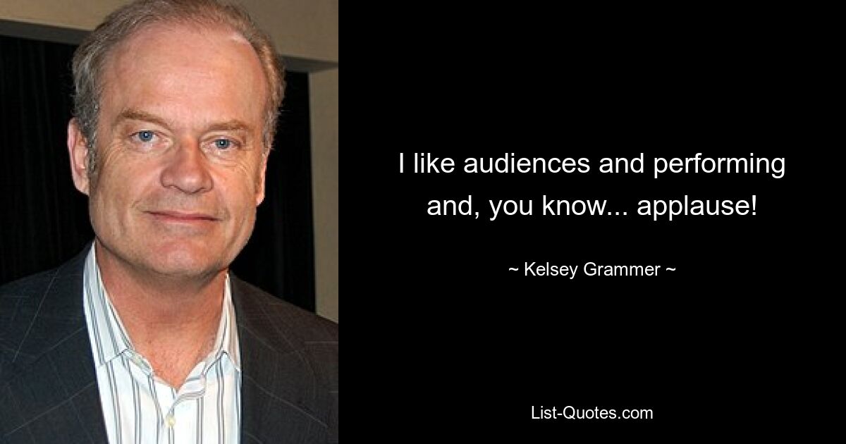 I like audiences and performing and, you know... applause! — © Kelsey Grammer