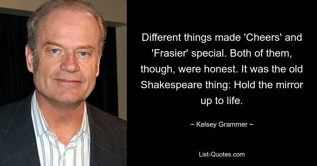 Different things made 'Cheers' and 'Frasier' special. Both of them, though, were honest. It was the old Shakespeare thing: Hold the mirror up to life. — © Kelsey Grammer