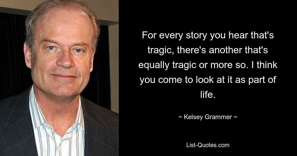 For every story you hear that's tragic, there's another that's equally tragic or more so. I think you come to look at it as part of life. — © Kelsey Grammer