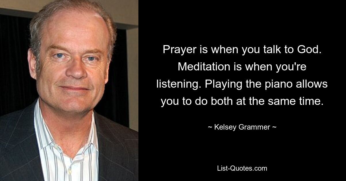 Prayer is when you talk to God. Meditation is when you're listening. Playing the piano allows you to do both at the same time. — © Kelsey Grammer