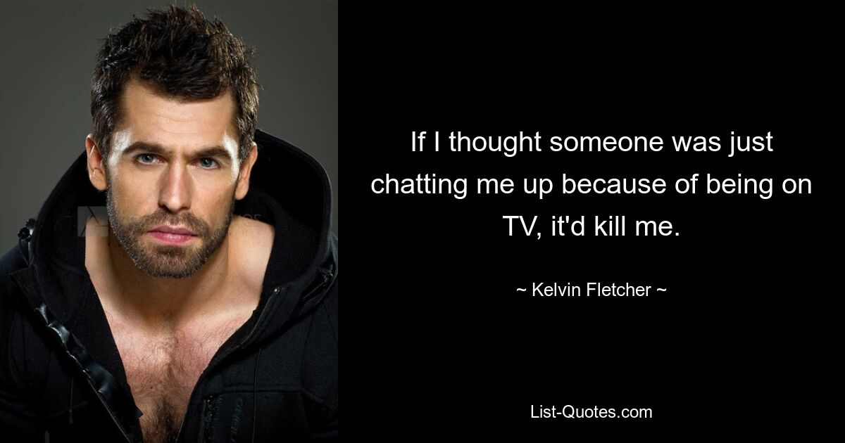 If I thought someone was just chatting me up because of being on TV, it'd kill me. — © Kelvin Fletcher