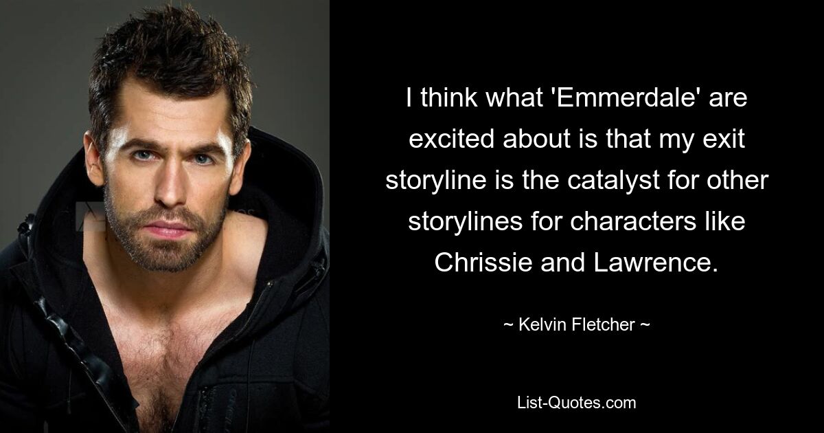 I think what 'Emmerdale' are excited about is that my exit storyline is the catalyst for other storylines for characters like Chrissie and Lawrence. — © Kelvin Fletcher