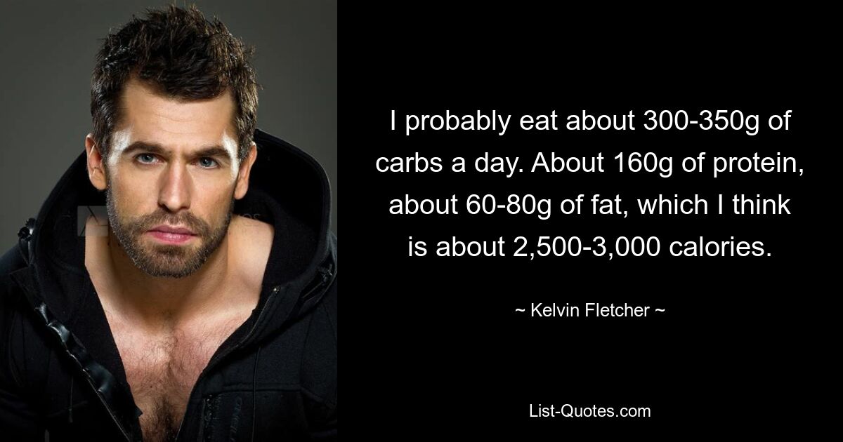 I probably eat about 300-350g of carbs a day. About 160g of protein, about 60-80g of fat, which I think is about 2,500-3,000 calories. — © Kelvin Fletcher