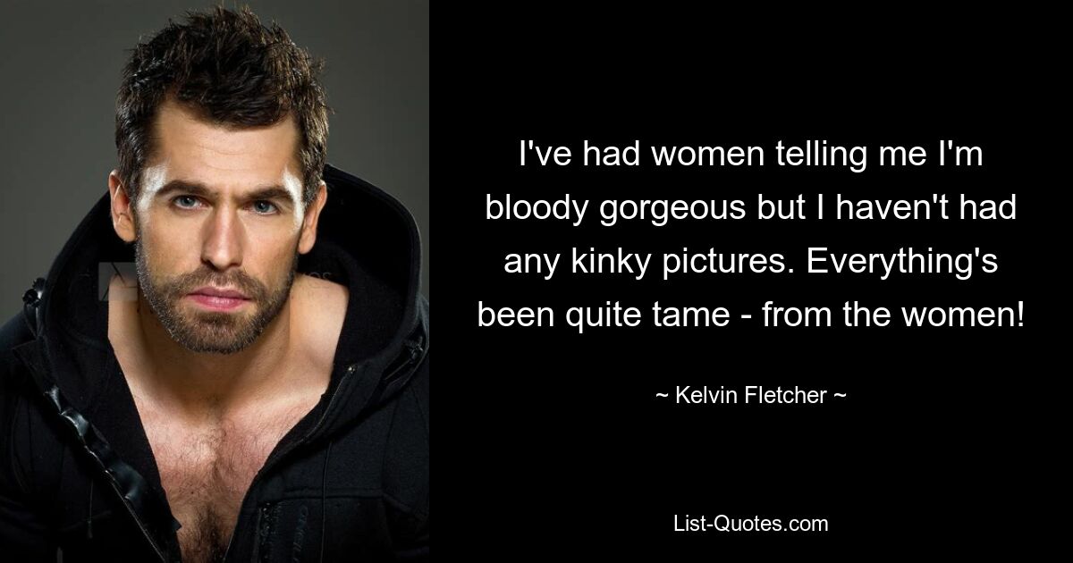 I've had women telling me I'm bloody gorgeous but I haven't had any kinky pictures. Everything's been quite tame - from the women! — © Kelvin Fletcher