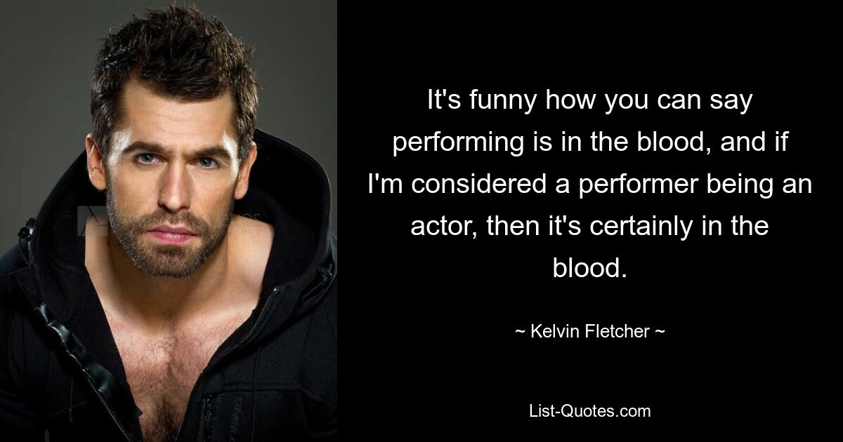 It's funny how you can say performing is in the blood, and if I'm considered a performer being an actor, then it's certainly in the blood. — © Kelvin Fletcher