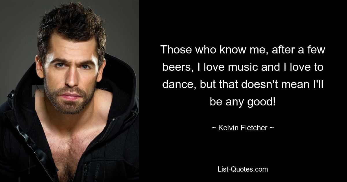 Those who know me, after a few beers, I love music and I love to dance, but that doesn't mean I'll be any good! — © Kelvin Fletcher