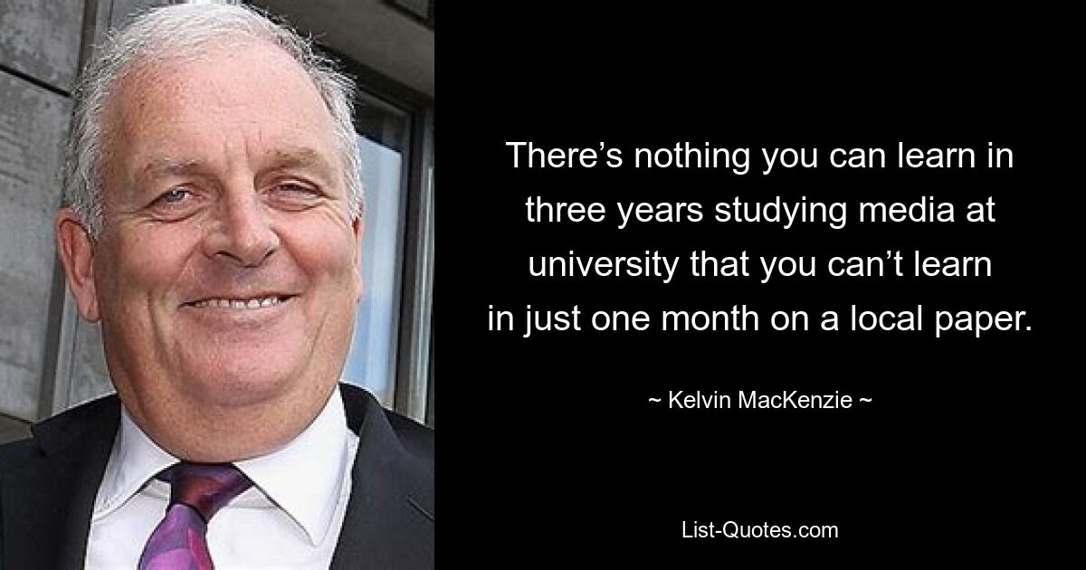 There’s nothing you can learn in three years studying media at university that you can’t learn in just one month on a local paper. — © Kelvin MacKenzie