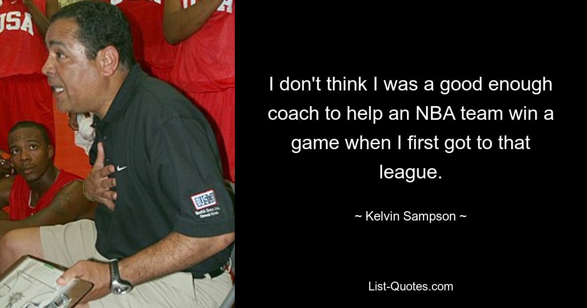 I don't think I was a good enough coach to help an NBA team win a game when I first got to that league. — © Kelvin Sampson