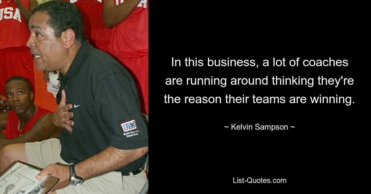 In this business, a lot of coaches are running around thinking they're the reason their teams are winning. — © Kelvin Sampson