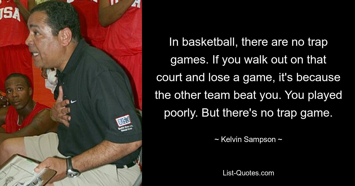 In basketball, there are no trap games. If you walk out on that court and lose a game, it's because the other team beat you. You played poorly. But there's no trap game. — © Kelvin Sampson