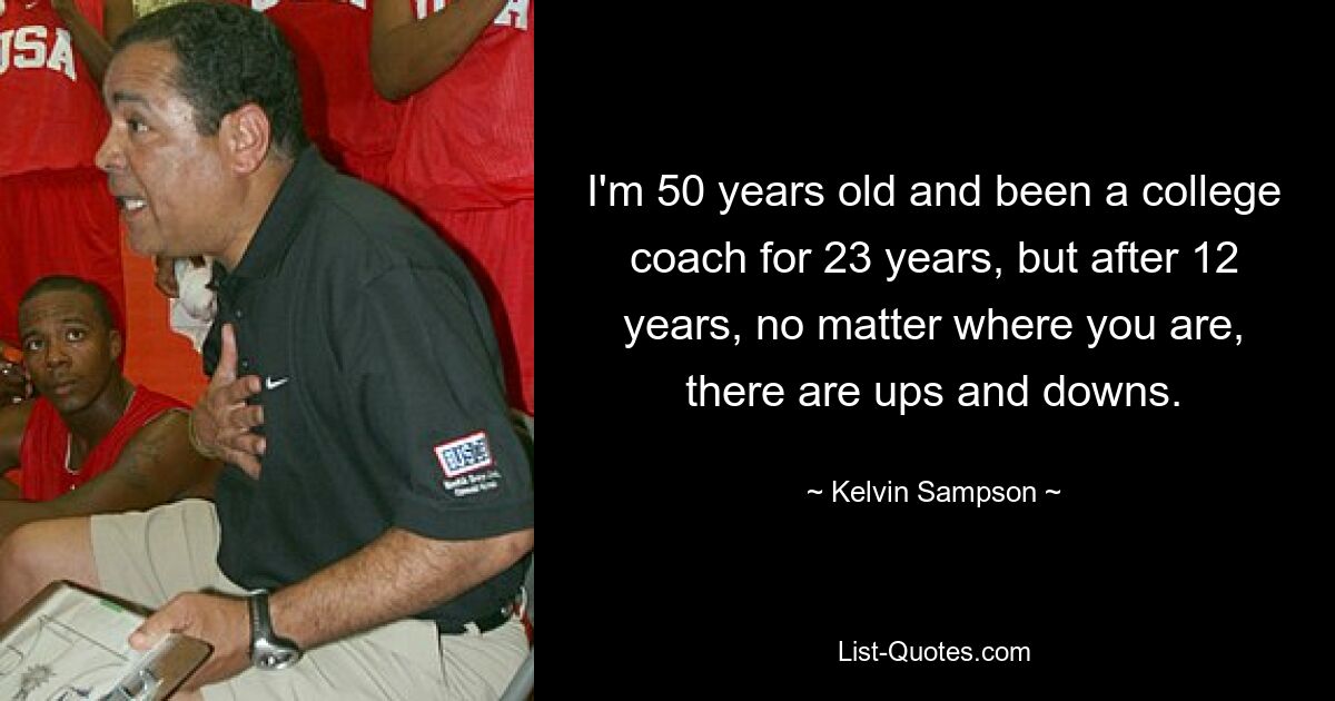 I'm 50 years old and been a college coach for 23 years, but after 12 years, no matter where you are, there are ups and downs. — © Kelvin Sampson