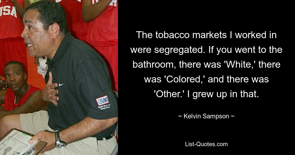 The tobacco markets I worked in were segregated. If you went to the bathroom, there was 'White,' there was 'Colored,' and there was 'Other.' I grew up in that. — © Kelvin Sampson