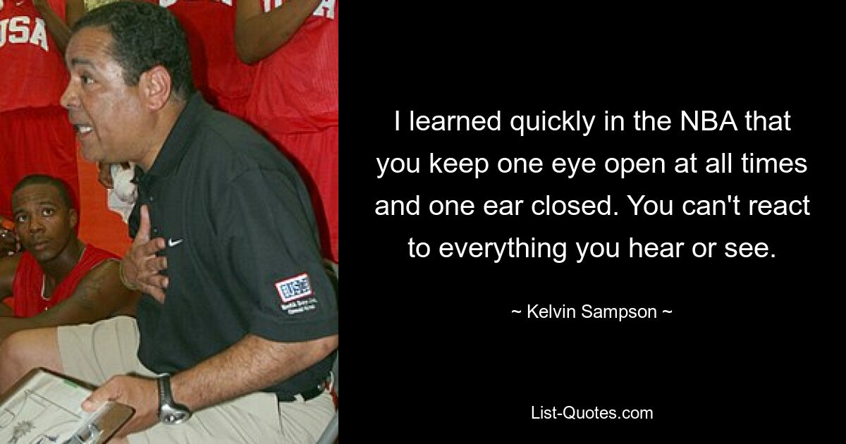 I learned quickly in the NBA that you keep one eye open at all times and one ear closed. You can't react to everything you hear or see. — © Kelvin Sampson