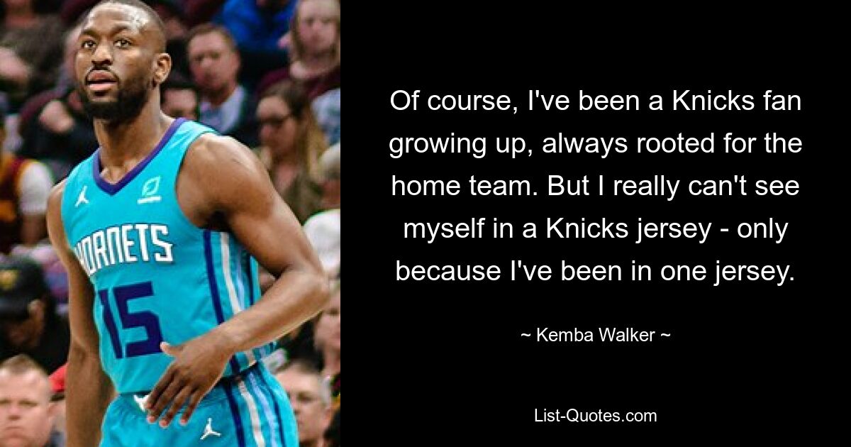 Of course, I've been a Knicks fan growing up, always rooted for the home team. But I really can't see myself in a Knicks jersey - only because I've been in one jersey. — © Kemba Walker