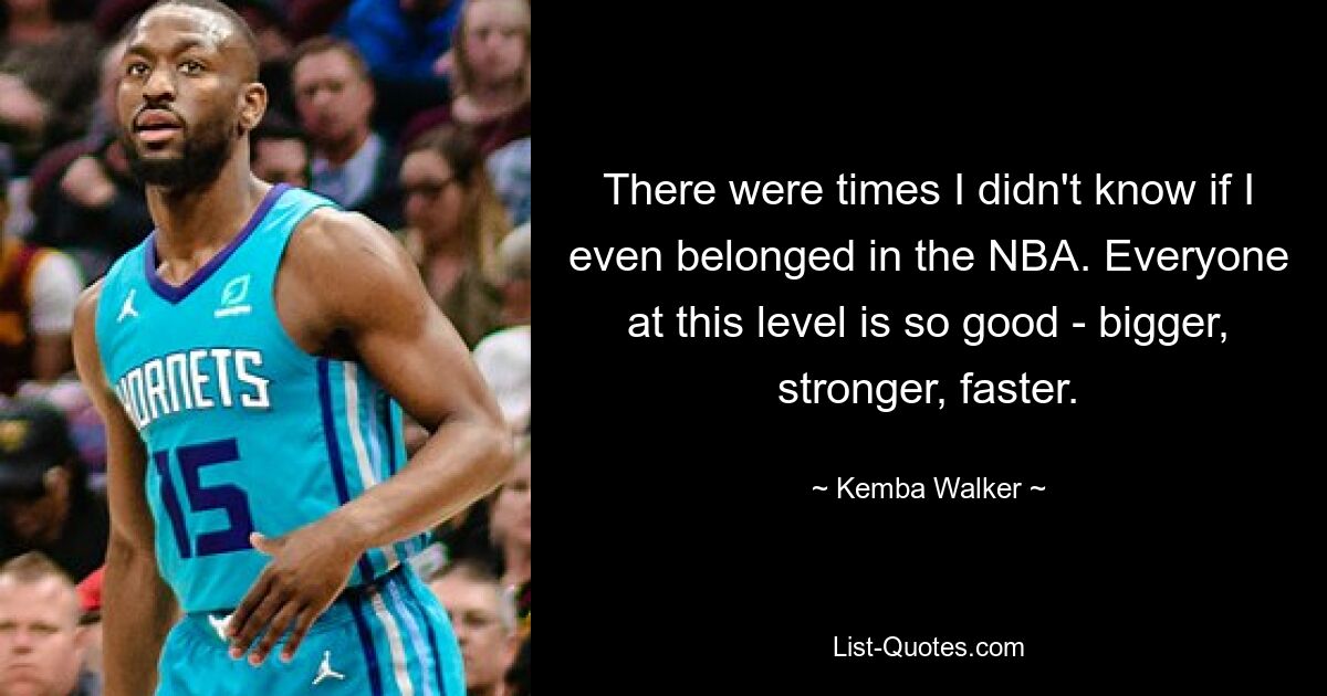 There were times I didn't know if I even belonged in the NBA. Everyone at this level is so good - bigger, stronger, faster. — © Kemba Walker