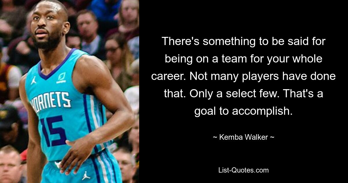 There's something to be said for being on a team for your whole career. Not many players have done that. Only a select few. That's a goal to accomplish. — © Kemba Walker