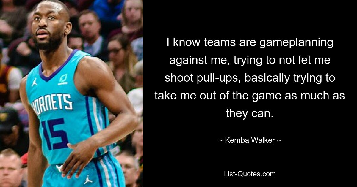 I know teams are gameplanning against me, trying to not let me shoot pull-ups, basically trying to take me out of the game as much as they can. — © Kemba Walker