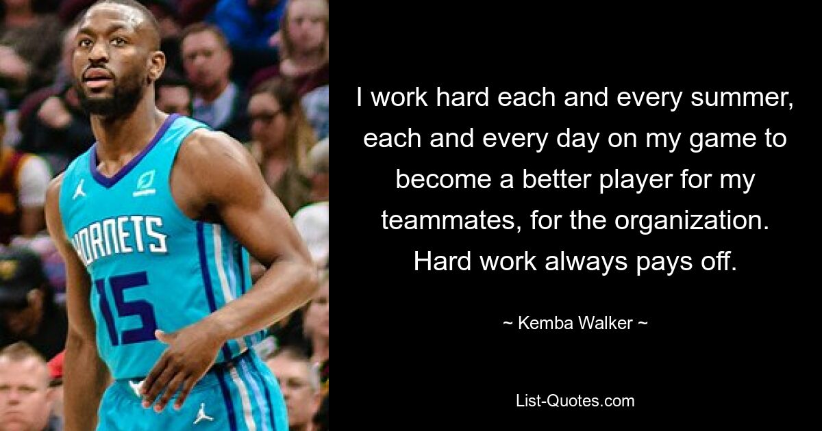 I work hard each and every summer, each and every day on my game to become a better player for my teammates, for the organization. Hard work always pays off. — © Kemba Walker