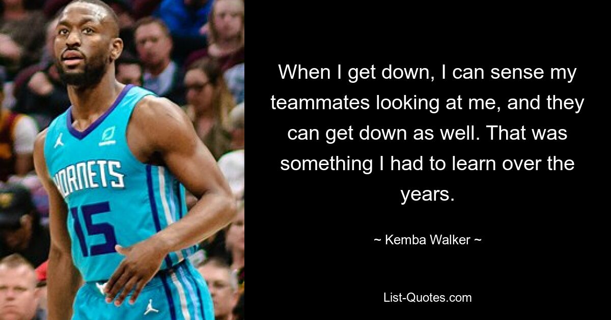 When I get down, I can sense my teammates looking at me, and they can get down as well. That was something I had to learn over the years. — © Kemba Walker