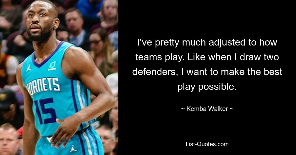 I've pretty much adjusted to how teams play. Like when I draw two defenders, I want to make the best play possible. — © Kemba Walker