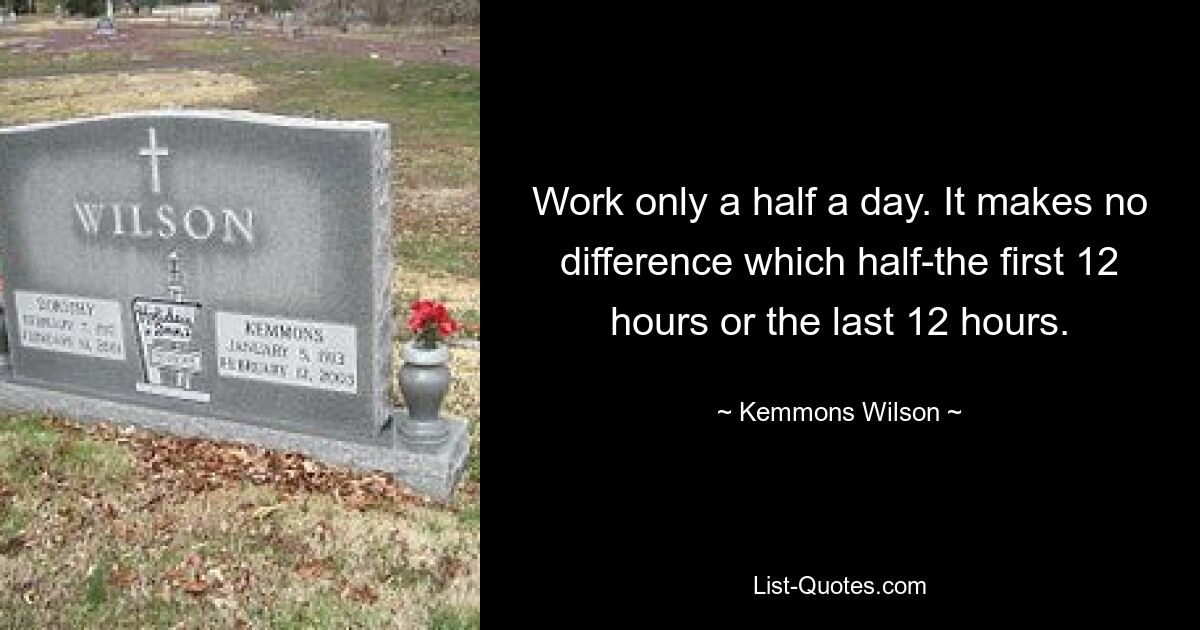 Work only a half a day. It makes no difference which half-the first 12 hours or the last 12 hours. — © Kemmons Wilson