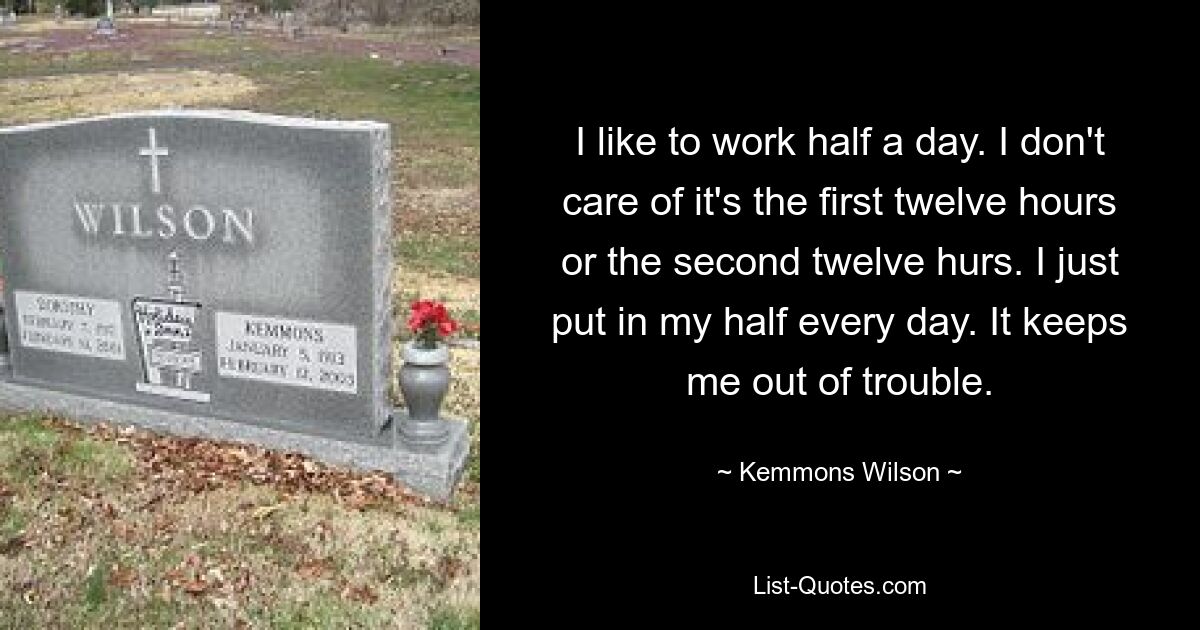 I like to work half a day. I don't care of it's the first twelve hours or the second twelve hurs. I just put in my half every day. It keeps me out of trouble. — © Kemmons Wilson