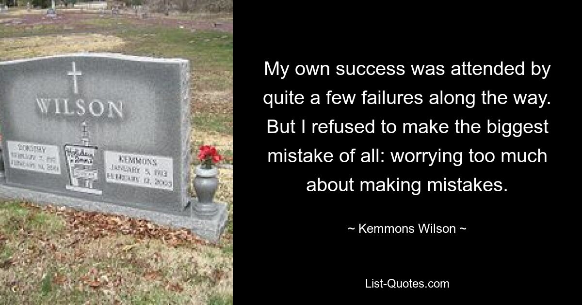 My own success was attended by quite a few failures along the way. But I refused to make the biggest mistake of all: worrying too much about making mistakes. — © Kemmons Wilson