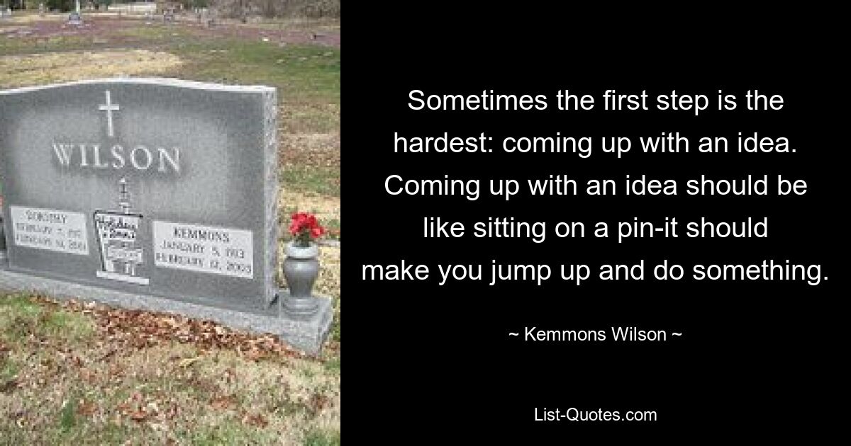 Sometimes the first step is the hardest: coming up with an idea. Coming up with an idea should be like sitting on a pin-it should make you jump up and do something. — © Kemmons Wilson