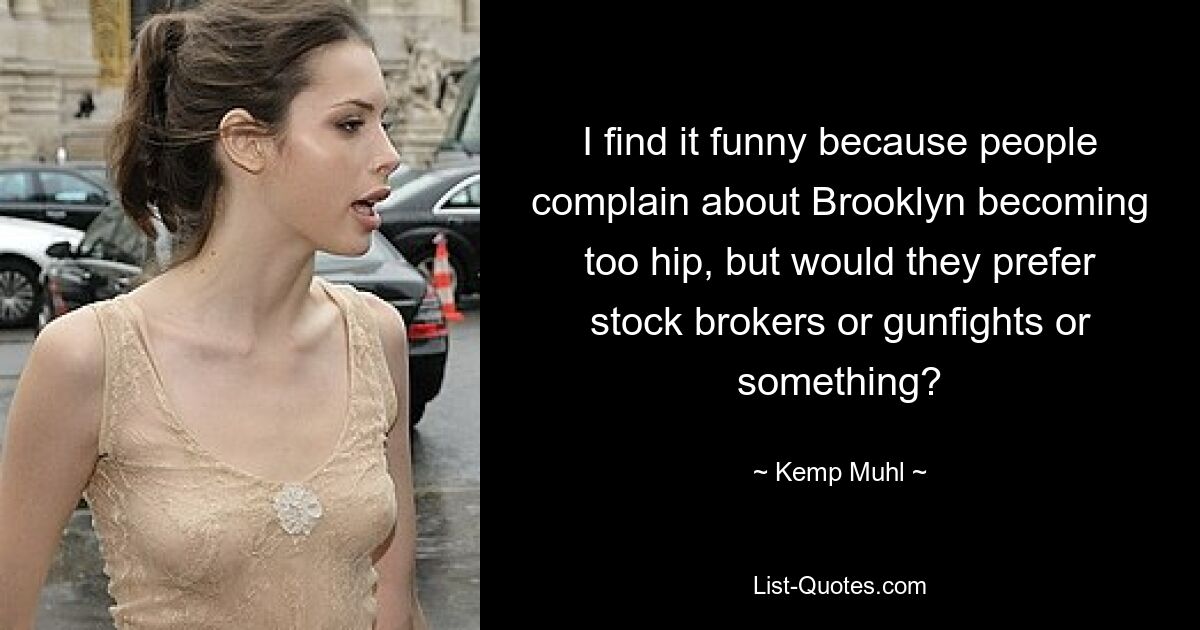 I find it funny because people complain about Brooklyn becoming too hip, but would they prefer stock brokers or gunfights or something? — © Kemp Muhl