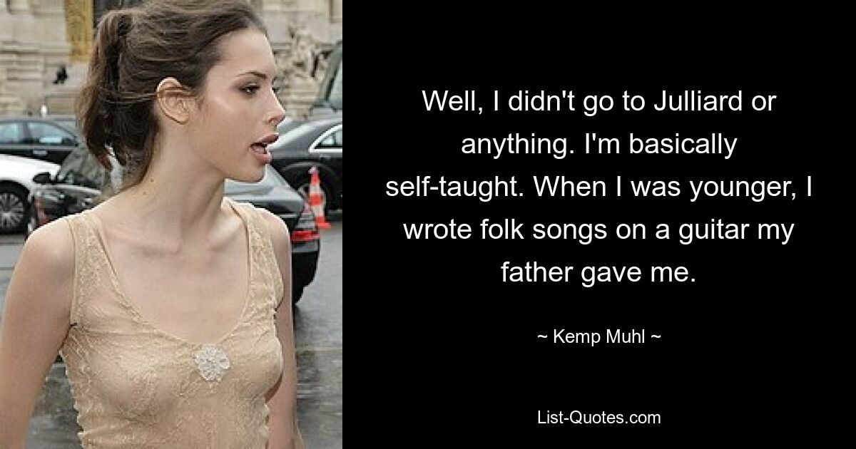 Well, I didn't go to Julliard or anything. I'm basically self-taught. When I was younger, I wrote folk songs on a guitar my father gave me. — © Kemp Muhl