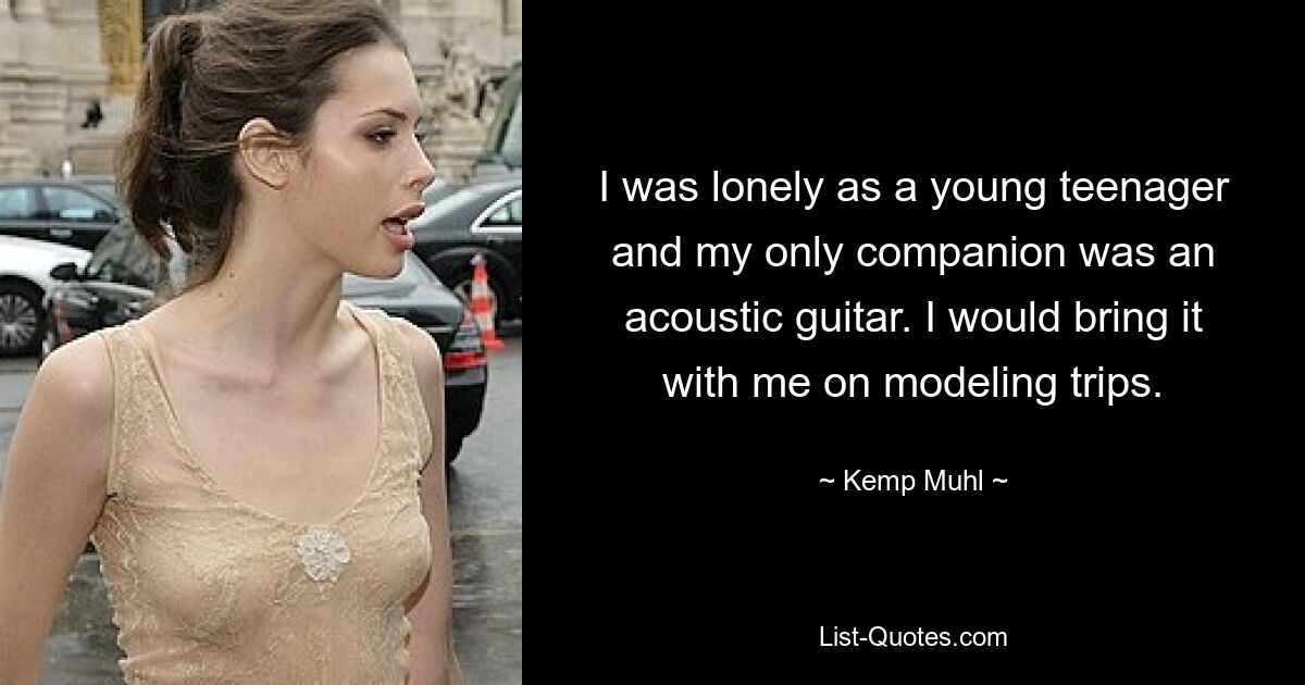 I was lonely as a young teenager and my only companion was an acoustic guitar. I would bring it with me on modeling trips. — © Kemp Muhl