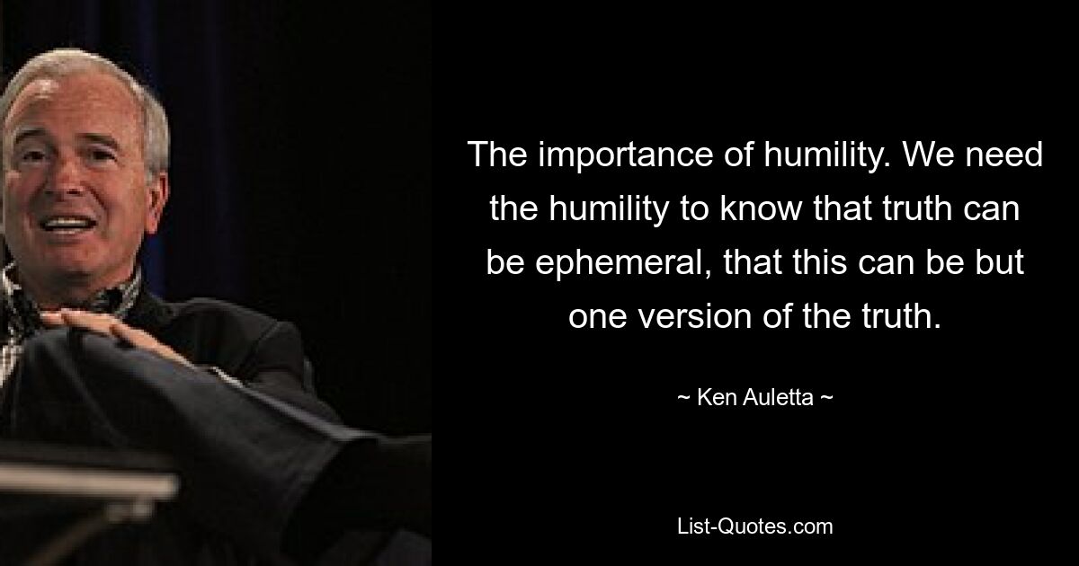 The importance of humility. We need the humility to know that truth can be ephemeral, that this can be but one version of the truth. — © Ken Auletta