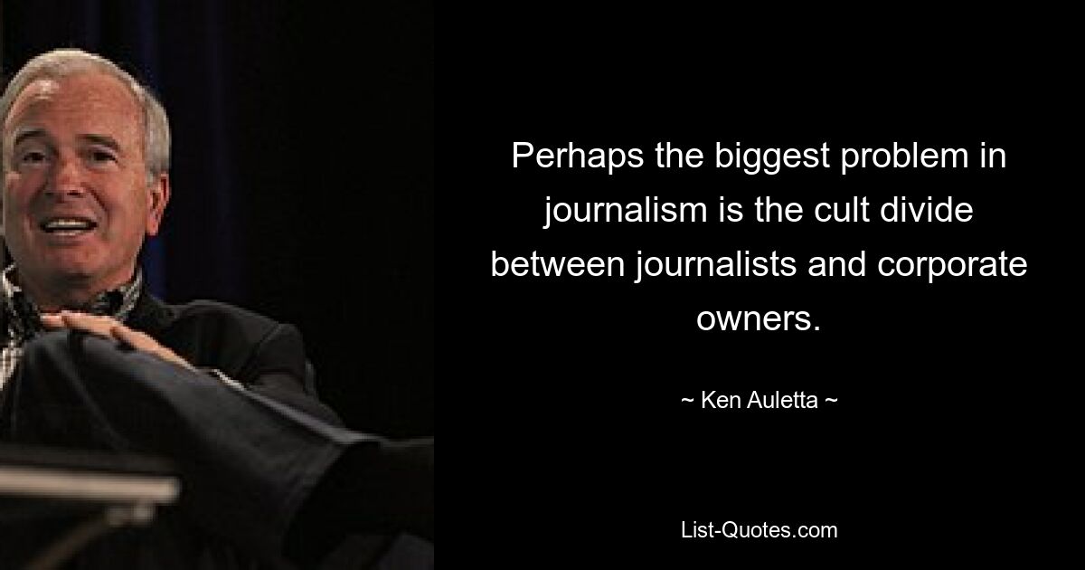 Perhaps the biggest problem in journalism is the cult divide between journalists and corporate owners. — © Ken Auletta