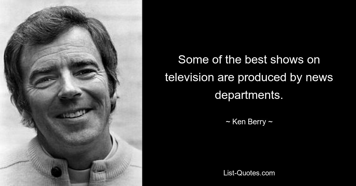 Some of the best shows on television are produced by news departments. — © Ken Berry