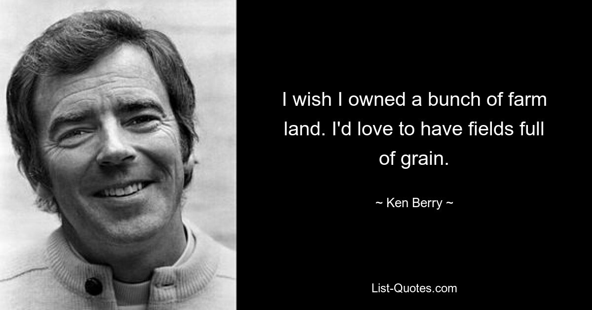 I wish I owned a bunch of farm land. I'd love to have fields full of grain. — © Ken Berry