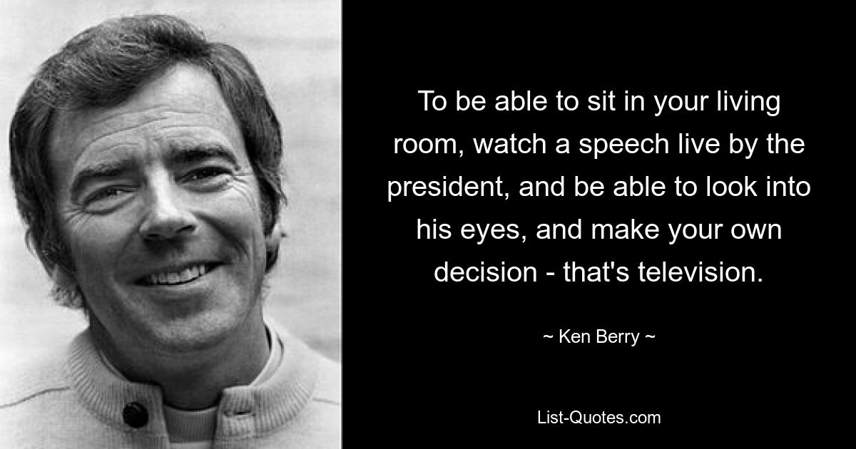 To be able to sit in your living room, watch a speech live by the president, and be able to look into his eyes, and make your own decision - that's television. — © Ken Berry