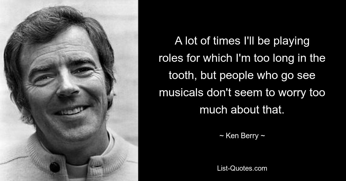 A lot of times I'll be playing roles for which I'm too long in the tooth, but people who go see musicals don't seem to worry too much about that. — © Ken Berry