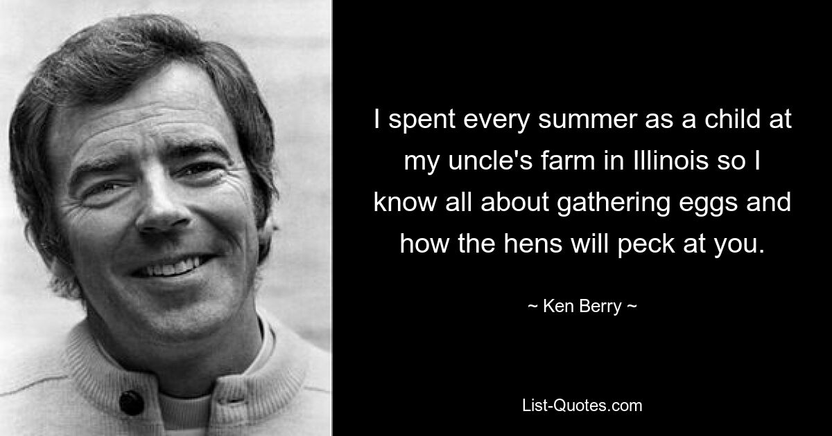 I spent every summer as a child at my uncle's farm in Illinois so I know all about gathering eggs and how the hens will peck at you. — © Ken Berry