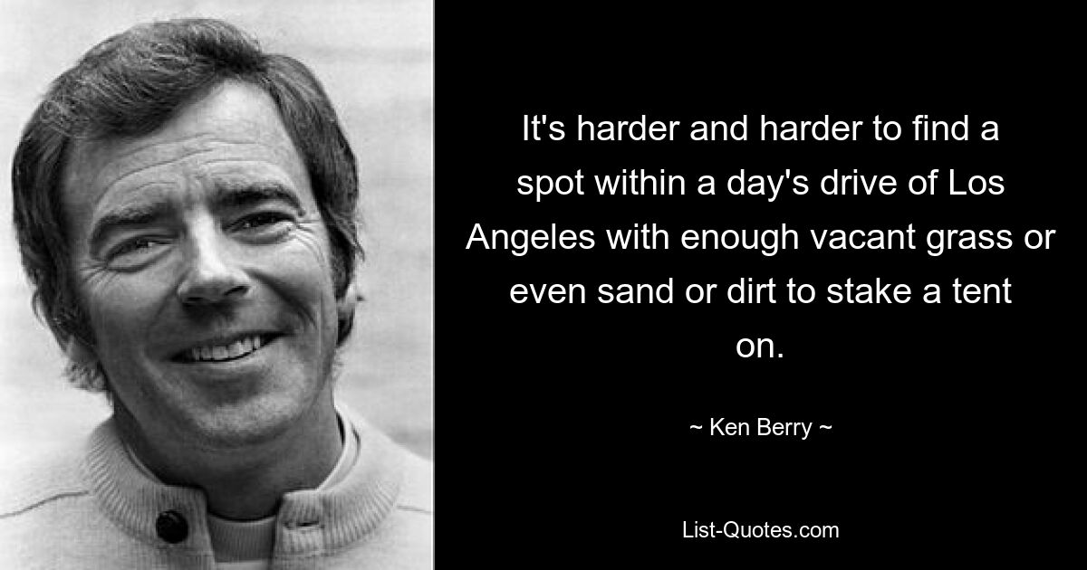 It's harder and harder to find a spot within a day's drive of Los Angeles with enough vacant grass or even sand or dirt to stake a tent on. — © Ken Berry