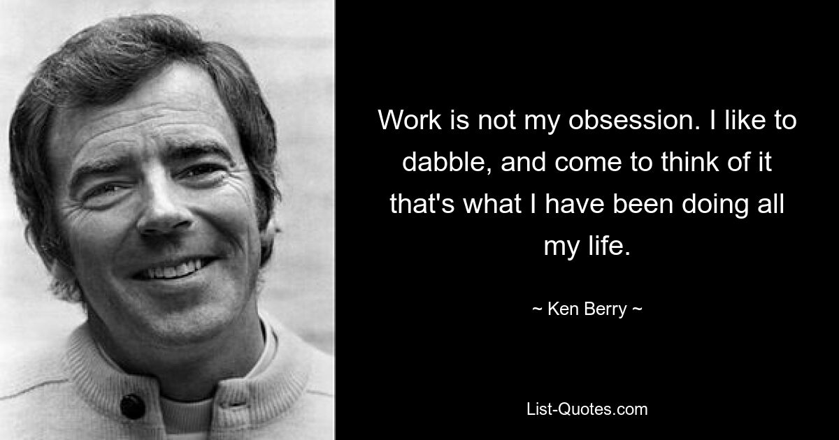 Work is not my obsession. I like to dabble, and come to think of it that's what I have been doing all my life. — © Ken Berry