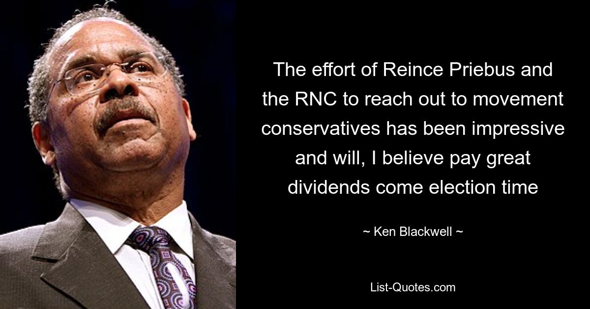 The effort of Reince Priebus and the RNC to reach out to movement conservatives has been impressive and will, I believe pay great dividends come election time — © Ken Blackwell