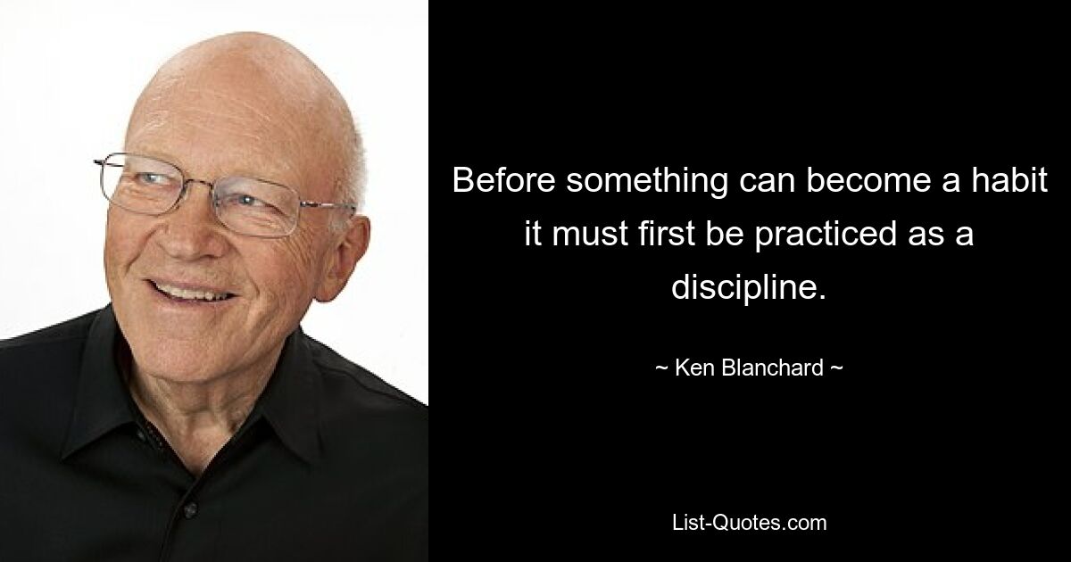 Before something can become a habit it must first be practiced as a discipline. — © Ken Blanchard