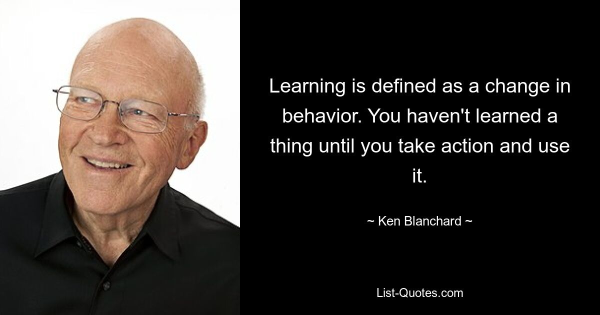 Learning is defined as a change in behavior. You haven't learned a thing until you take action and use it. — © Ken Blanchard