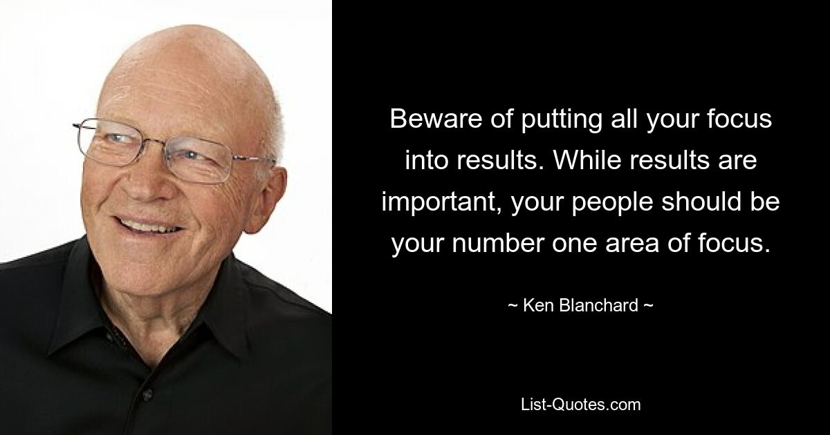 Beware of putting all your focus into results. While results are important, your people should be your number one area of focus. — © Ken Blanchard